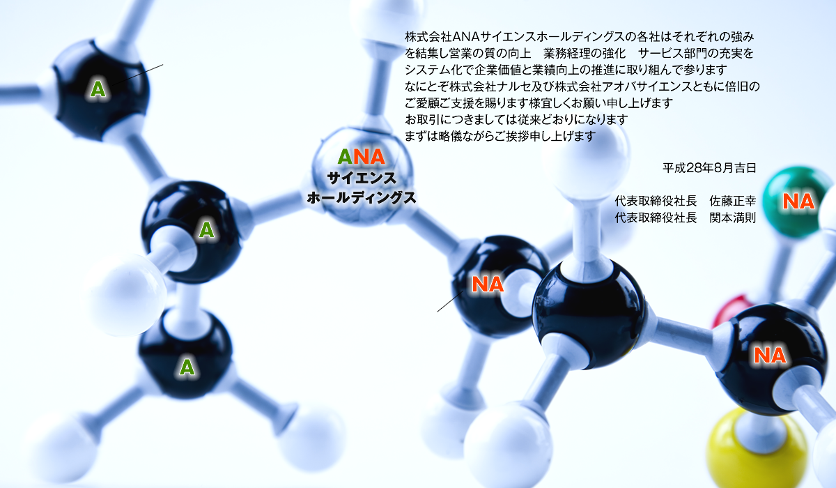 株式会社ANAサイエンスホールディングスの各社はそれぞれの強みを結集し営業の質の向上　業務経理の強化　サービス部門の充実をシステム化で企業価値と業績向上の推進に取り組んで参ります。なにとぞ株式会社ナルセ及び株式会社アオバサイエンスともに倍旧のご愛顧ご支援を賜ります様宜しくお願い申し上げます。お取引につきましては従来どおりになります。まずは略儀ながらご挨拶申し上げます。